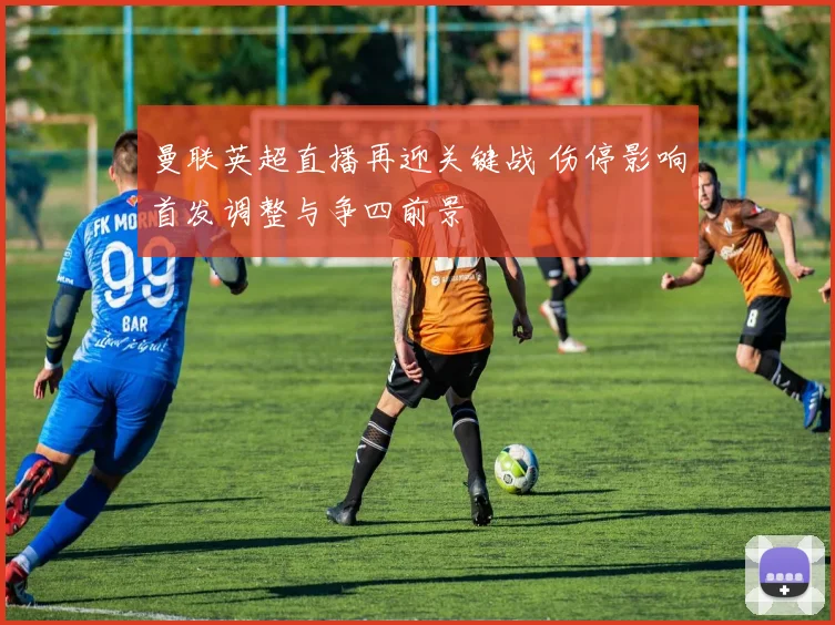 曼联英超直播再迎关键战 伤停影响首发调整与争四前景