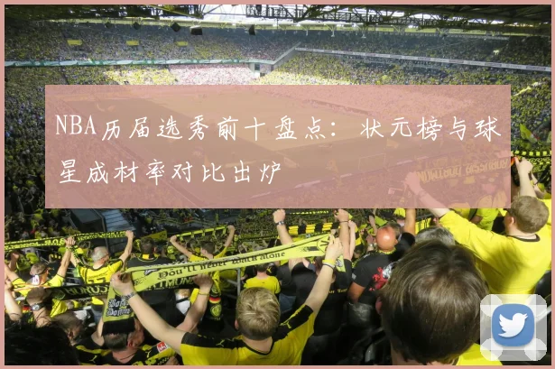 NBA历届选秀前十盘点：状元榜与球星成材率对比出炉