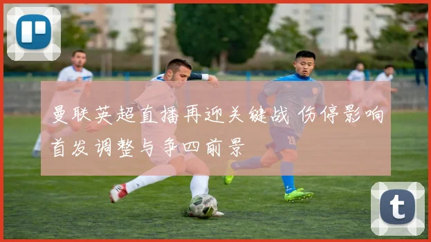 曼联英超直播再迎关键战 伤停影响首发调整与争四前景