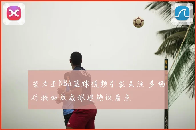 苦力王NBA篮球视频引发关注 多场对抗回放成球迷热议看点