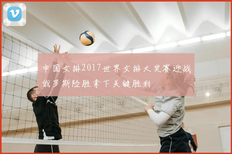 中国女排2017世界女排大奖赛迎战俄罗斯险胜拿下关键胜利