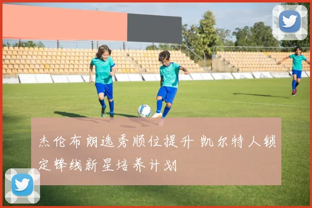 杰伦布朗选秀顺位提升 凯尔特人锁定锋线新星培养计划