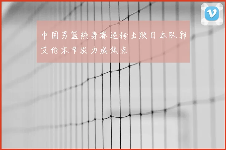 中国男篮热身赛逆转击败日本队郭艾伦末节发力成焦点