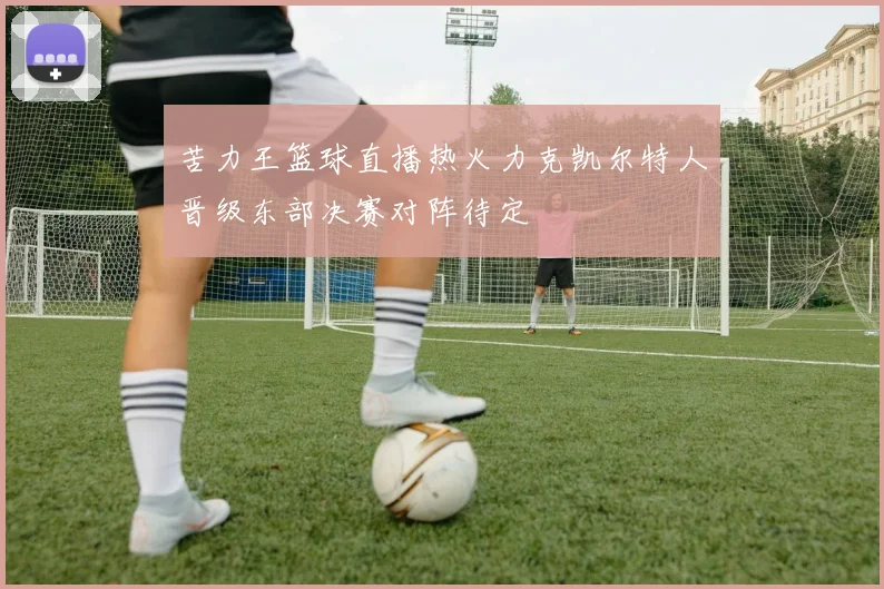 苦力王篮球直播热火力克凯尔特人晋级东部决赛对阵待定