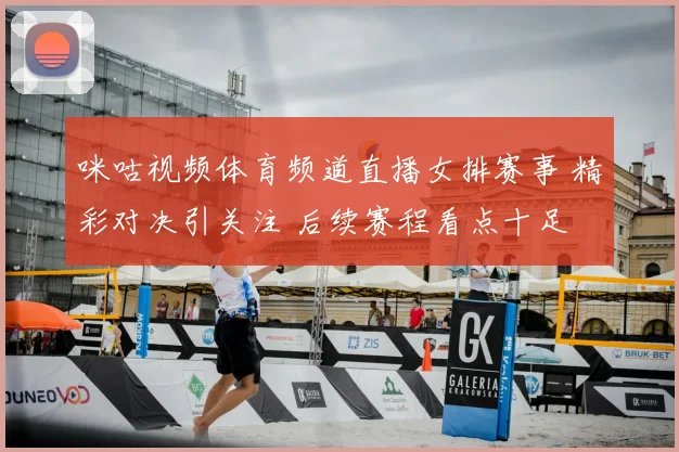 咪咕视频体育频道直播女排赛事 精彩对决引关注 后续赛程看点十足