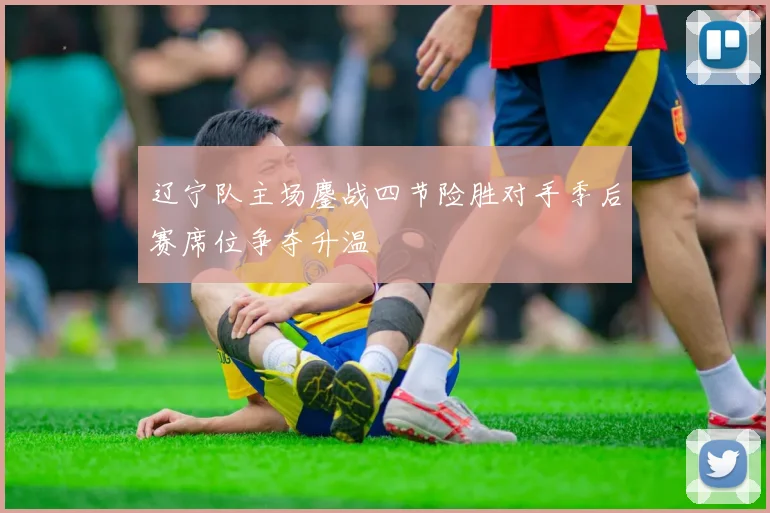 辽宁队主场鏖战四节险胜对手季后赛席位争夺升温