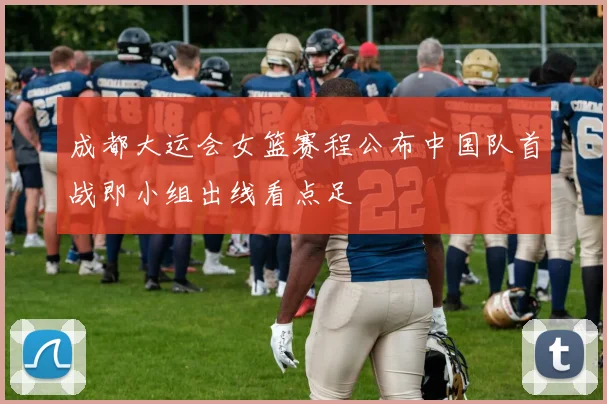 成都大运会女篮赛程公布中国队首战即小组出线看点足