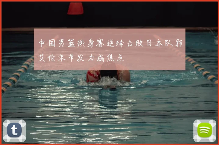 中国男篮热身赛逆转击败日本队郭艾伦末节发力成焦点
