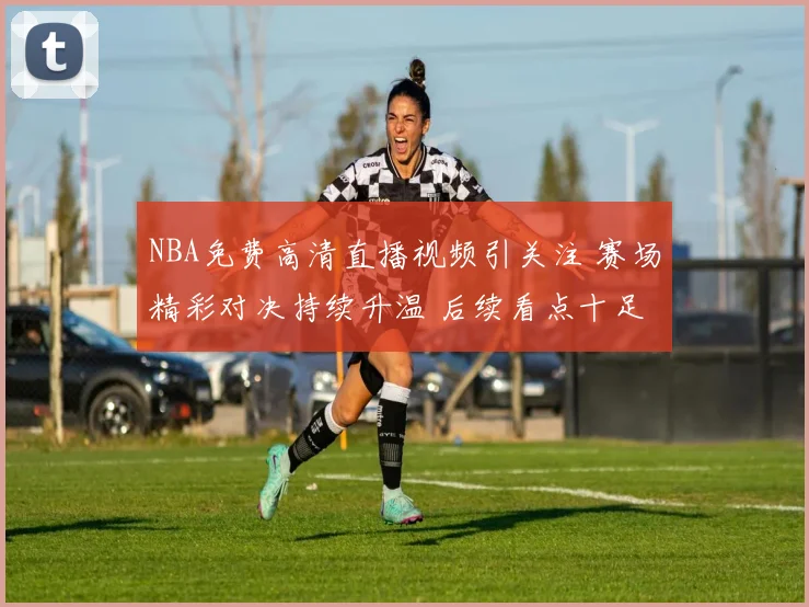 NBA免费高清直播视频引关注 赛场精彩对决持续升温 后续看点十足