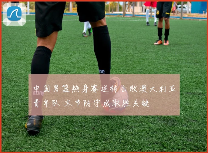 中国男篮热身赛逆转击败澳大利亚青年队 末节防守成取胜关键