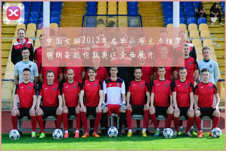 中国女排2012年名单公布主力框架明朗备战伦敦奥运全面展开