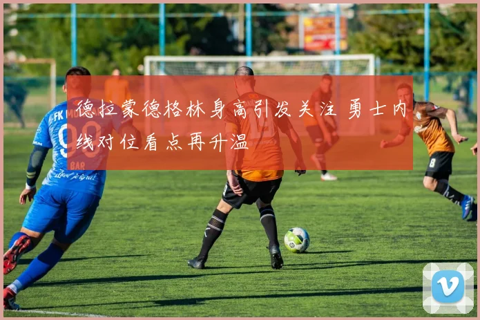 德拉蒙德格林身高引发关注 勇士内线对位看点再升温