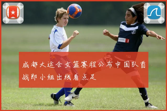 成都大运会女篮赛程公布中国队首战即小组出线看点足
