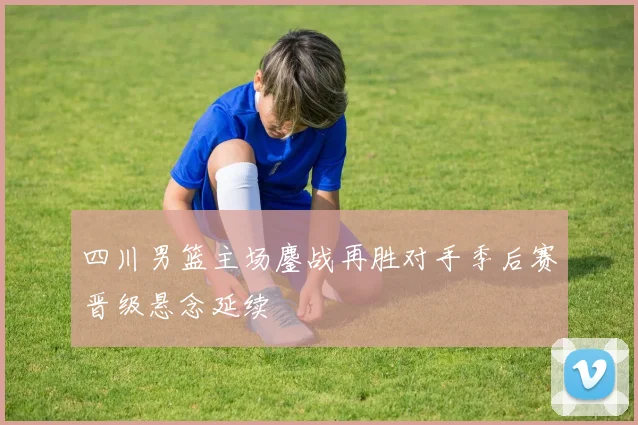 四川男篮主场鏖战再胜对手季后赛晋级悬念延续