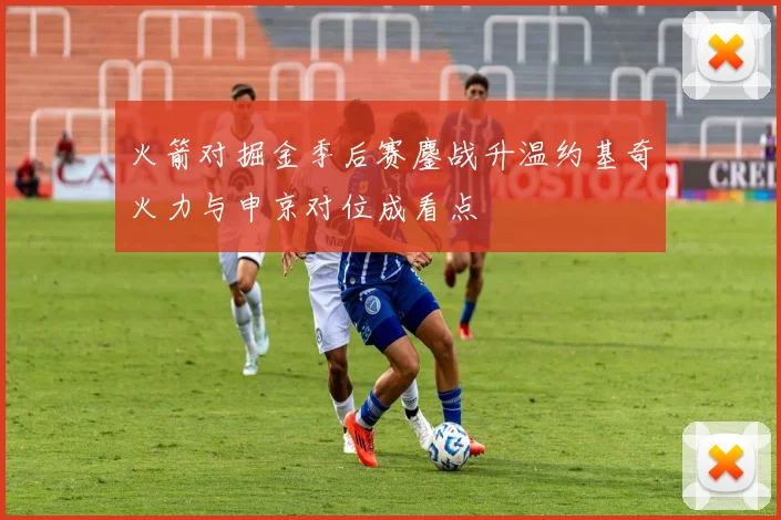 火箭对掘金季后赛鏖战升温约基奇火力与申京对位成看点