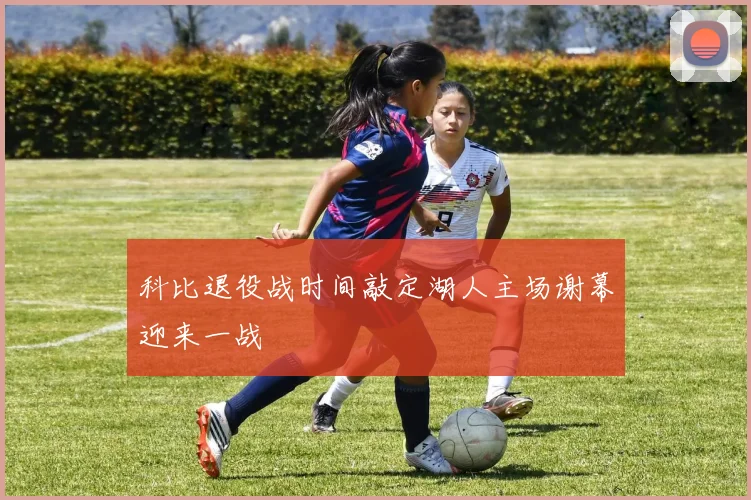 科比退役战时间敲定湖人主场谢幕迎来一战