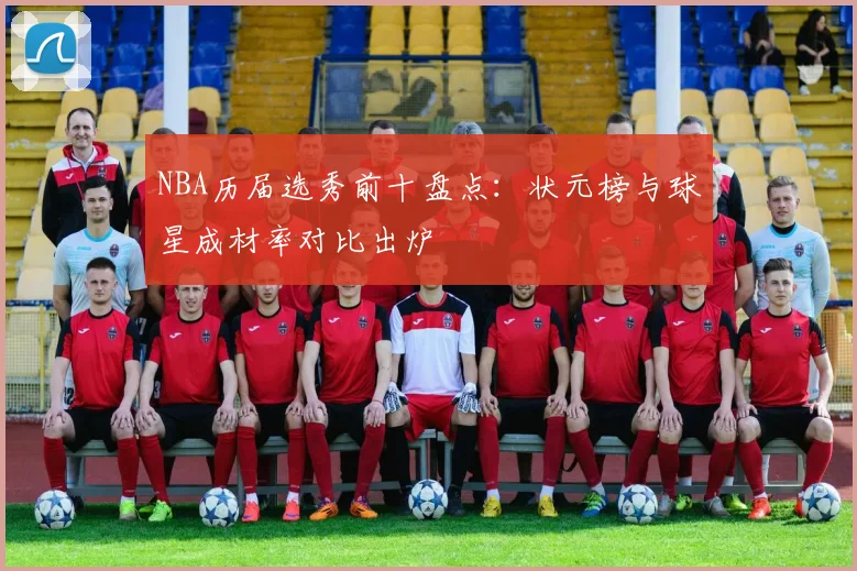 NBA历届选秀前十盘点：状元榜与球星成材率对比出炉