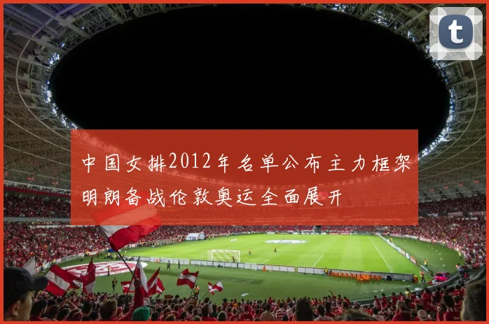 中国女排2012年名单公布主力框架明朗备战伦敦奥运全面展开
