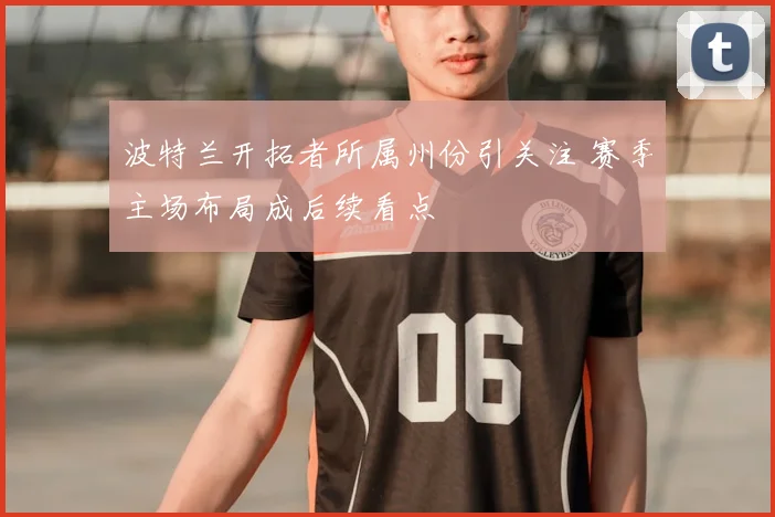 波特兰开拓者所属州份引关注 赛季主场布局成后续看点