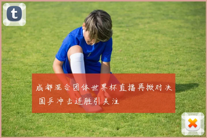 成都混合团体世界杯直播再掀对决 国乒冲击连胜引关注
