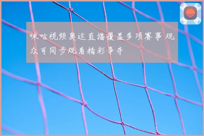 咪咕视频奥运直播覆盖多项赛事 观众可同步观看精彩争夺