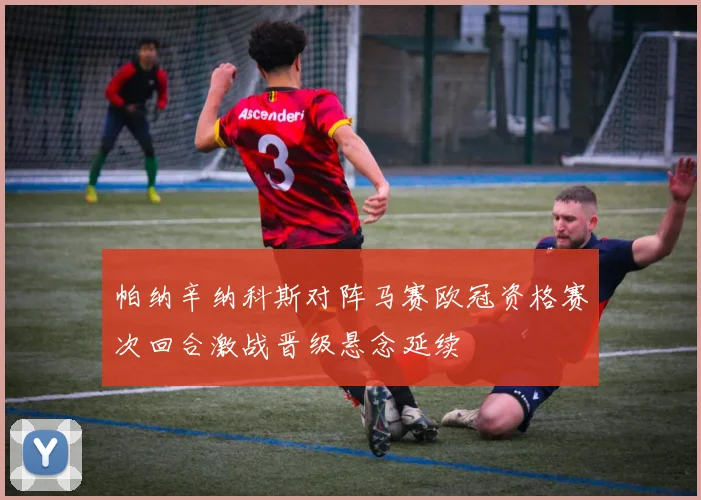 帕纳辛纳科斯对阵马赛欧冠资格赛次回合激战晋级悬念延续