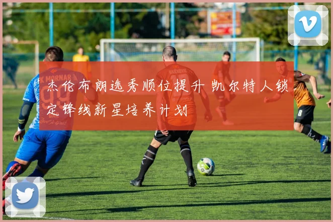杰伦布朗选秀顺位提升 凯尔特人锁定锋线新星培养计划
